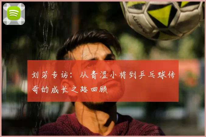 刘芳专访：从青涩小将到乒乓球传奇的成长之路回顾