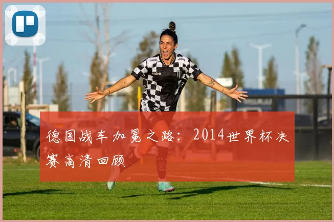 德国战车加冕之路：2014世界杯决赛高清回顾