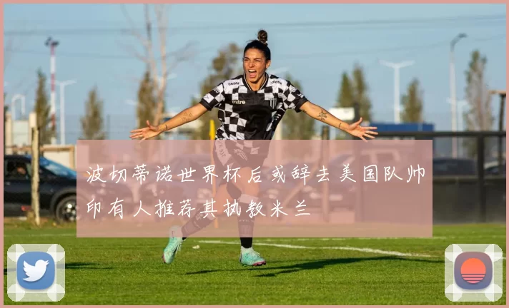波切蒂诺世界杯后或辞去美国队帅印有人推荐其执教米兰