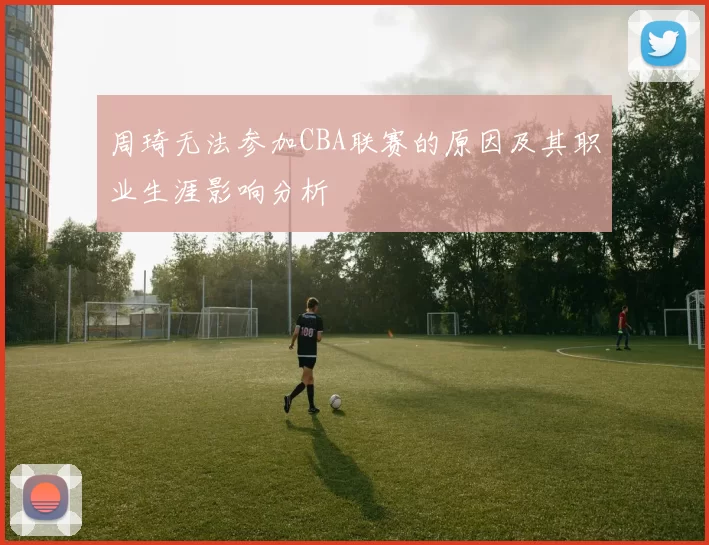 周琦无法参加CBA联赛的原因及其职业生涯影响分析