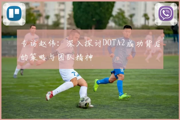 专访赵伟：深入探讨DOTA2成功背后的策略与团队精神