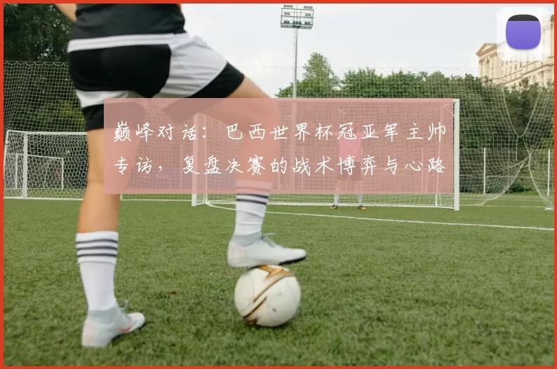 巅峰对话：巴西世界杯冠亚军主帅专访，复盘决赛的战术博弈与心路历程