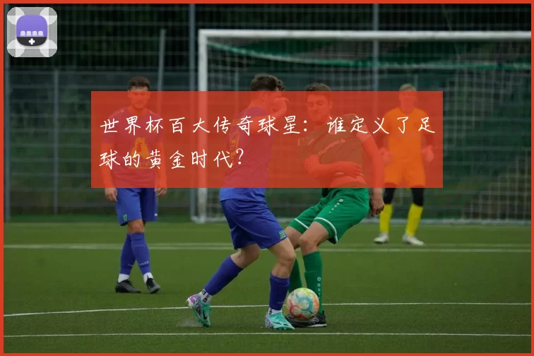 世界杯百大传奇球星：谁定义了足球的黄金时代？