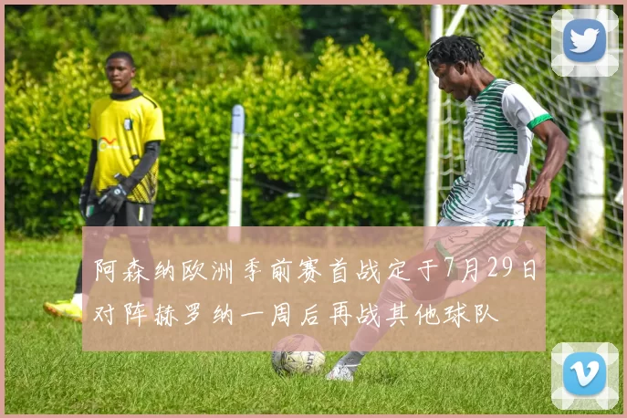 阿森纳欧洲季前赛首战定于7月29日对阵赫罗纳一周后再战其他球队
