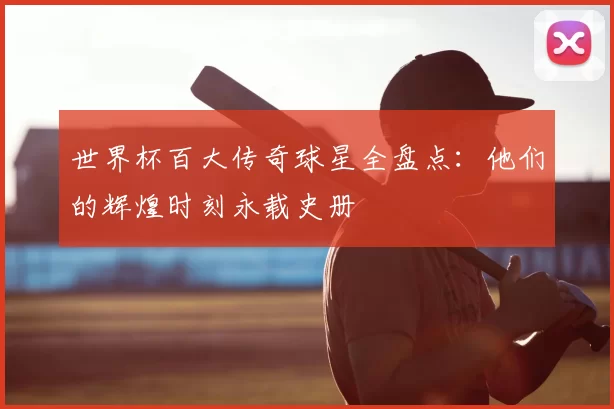 世界杯百大传奇球星全盘点:他们的辉煌时刻永载史册