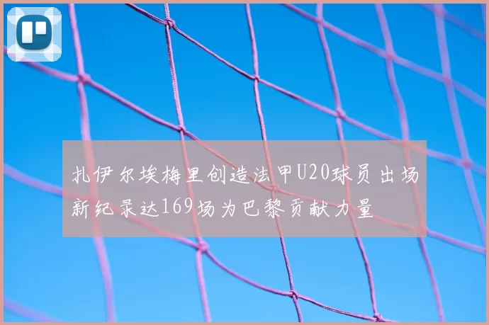 扎伊尔埃梅里创造法甲U20球员出场新纪录达169场为巴黎贡献力量