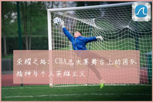 荣耀之路：CBA总决赛舞台上的团队精神与个人英雄主义